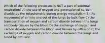 Which of the following processes is NOT a part of external respiration? A) the use of oxygen and generation of carbon dioxide by the mitochondria during energy metabolism B) the movement of air into and out of the lungs by bulk flow C) the transportation of oxygen and carbon dioxide between the lungs and body tissues by the blood D) the exchange of oxygen and carbon dioxide between the blood and tissues by diffusion E) the exchange of oxygen and carbon dioxide between the lungs and blood by diffusion