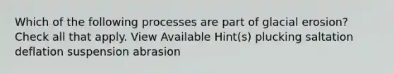 Which of the following processes are part of glacial erosion? Check all that apply. View Available Hint(s) plucking saltation deflation suspension abrasion