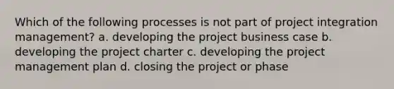 Which of the following processes is not part of project integration management? a. developing the project business case b. developing the project charter c. developing the project management plan d. closing the project or phase