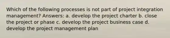 Which of the following processes is not part of project integration management? Answers: a. develop the project charter b. close the project or phase c. develop the project business case d. develop the project management plan