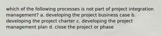 which of the following processes is not part of project integration management? a. developing the project business case b. developing the project charter c. developing the project management plan d. close the project or phase