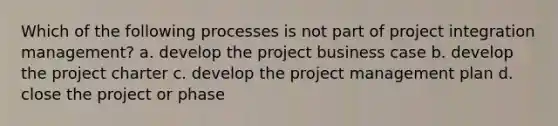 Which of the following processes is not part of project integration management? a. develop the project business case b. develop the project charter c. develop the project management plan d. close the project or phase