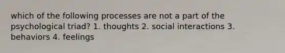 which of the following processes are not a part of the psychological triad? 1. thoughts 2. social interactions 3. behaviors 4. feelings