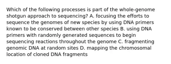 Which of the following processes is part of the whole-genome shotgun approach to sequencing? A. focusing the efforts to sequence the genomes of new species by using DNA primers known to be conserved between other species B. using DNA primers with randomly generated sequences to begin sequencing reactions throughout the genome C. fragmenting genomic DNA at random sites D. mapping the chromosomal location of cloned DNA fragments