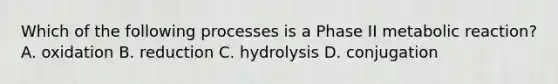 Which of the following processes is a Phase II metabolic reaction? A. oxidation B. reduction C. hydrolysis D. conjugation