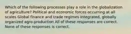 Which of the following processes play a role in the globalization of agriculture? Political and economic forces occurring at all scales Global finance and trade regimes Integrated, globally organized agro-production All of these responses are correct. None of these responses is correct.