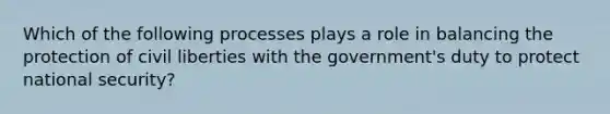 Which of the following processes plays a role in balancing the protection of civil liberties with the government's duty to protect national security?