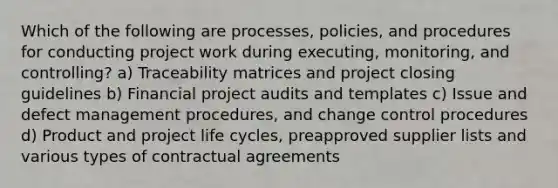 Which of the following are processes, policies, and procedures for conducting project work during executing, monitoring, and controlling? a) Traceability matrices and project closing guidelines b) Financial project audits and templates c) Issue and defect management procedures, and change control procedures d) Product and project life cycles, preapproved supplier lists and various types of contractual agreements