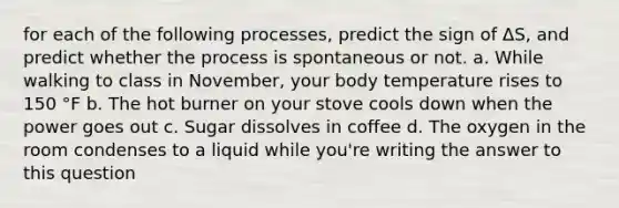 for each of the following processes, predict the sign of ΔS, and predict whether the process is spontaneous or not. a. While walking to class in November, your body temperature rises to 150 °F b. The hot burner on your stove cools down when the power goes out c. Sugar dissolves in coffee d. The oxygen in the room condenses to a liquid while you're writing the answer to this question