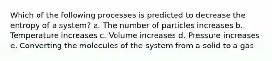 Which of the following processes is predicted to decrease the entropy of a system? a. The number of particles increases b. Temperature increases c. Volume increases d. Pressure increases e. Converting the molecules of the system from a solid to a gas