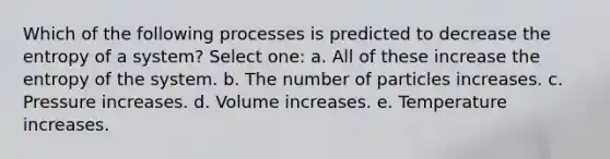 Which of the following processes is predicted to decrease the entropy of a system? Select one: a. All of these increase the entropy of the system. b. The number of particles increases. c. Pressure increases. d. Volume increases. e. Temperature increases.