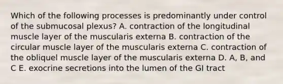 Which of the following processes is predominantly under control of the submucosal plexus? A. contraction of the longitudinal muscle layer of the muscularis externa B. contraction of the circular muscle layer of the muscularis externa C. contraction of the obliquel muscle layer of the muscularis externa D. A, B, and C E. exocrine secretions into the lumen of the GI tract