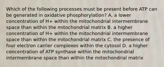 Which of the following processes must be present before ATP can be generated in oxidative phosphorylation? A. a lower concentration of H+ within the mitochondrial intermembrane space than within the mitochondrial matrix B. a higher concentration of H+ within the mitochondrial intermembrane space than within the mitochondrial matrix C. the presence of four electron carrier complexes within the cytosol D. a higher concentration of ATP synthase within the mitochondrial intermembrane space than within the mitochondrial matrix