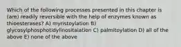 Which of the following processes presented in this chapter is (are) readily reversible with the help of enzymes known as thioesterases? A) myristoylation B) glycosylphosphotidylinositalation C) palmitoylation D) all of the above E) none of the above