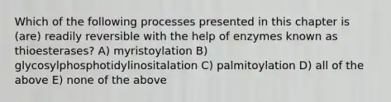 Which of the following processes presented in this chapter is (are) readily reversible with the help of enzymes known as thioesterases? A) myristoylation B) glycosylphosphotidylinositalation C) palmitoylation D) all of the above E) none of the above