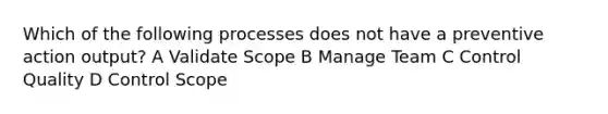 Which of the following processes does not have a preventive action output? A Validate Scope B Manage Team C Control Quality D Control Scope