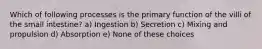 Which of following processes is the primary function of the villi of the small intestine? a) Ingestion b) Secretion c) Mixing and propulsion d) Absorption e) None of these choices