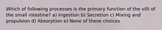 Which of following processes is the primary function of the villi of <a href='https://www.questionai.com/knowledge/kt623fh5xn-the-small-intestine' class='anchor-knowledge'>the small intestine</a>? a) Ingestion b) Secretion c) Mixing and propulsion d) Absorption e) None of these choices