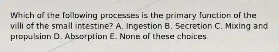 Which of the following processes is the primary function of the villi of the small intestine? A. Ingestion B. Secretion C. Mixing and propulsion D. Absorption E. None of these choices