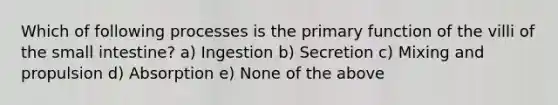 Which of following processes is the primary function of the villi of <a href='https://www.questionai.com/knowledge/kt623fh5xn-the-small-intestine' class='anchor-knowledge'>the small intestine</a>? a) Ingestion b) Secretion c) Mixing and propulsion d) Absorption e) None of the above