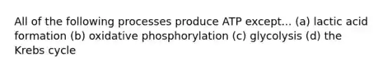 All of the following processes produce ATP except... (a) lactic acid formation (b) oxidative phosphorylation (c) glycolysis (d) the Krebs cycle