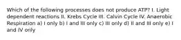 Which of the following processes does not produce ATP? I. Light dependent reactions II. Krebs Cycle III. Calvin Cycle IV. Anaerobic Respiration a) I only b) I and III only c) III only d) II and III only e) I and IV only