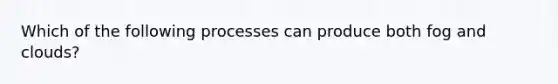 Which of the following processes can produce both fog and clouds?