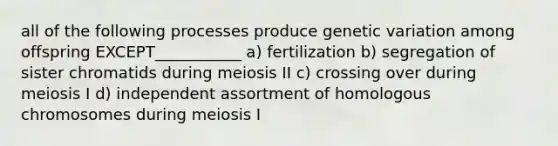 all of the following processes produce genetic variation among offspring EXCEPT___________ a) fertilization b) segregation of sister chromatids during meiosis II c) crossing over during meiosis I d) independent assortment of homologous chromosomes during meiosis I