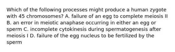 Which of the following processes might produce a human zygote with 45 chromosomes? A. failure of an egg to complete meiosis II B. an error in meiotic anaphase occurring in either an egg or sperm C. incomplete cytokinesis during spermatogenesis after meiosis I D. failure of the egg nucleus to be fertilized by the sperm