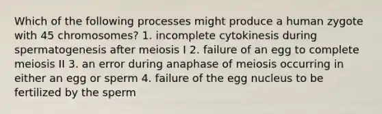 Which of the following processes might produce a human zygote with 45 chromosomes? 1. incomplete cytokinesis during spermatogenesis after meiosis I 2. failure of an egg to complete meiosis II 3. an error during anaphase of meiosis occurring in either an egg or sperm 4. failure of the egg nucleus to be fertilized by the sperm