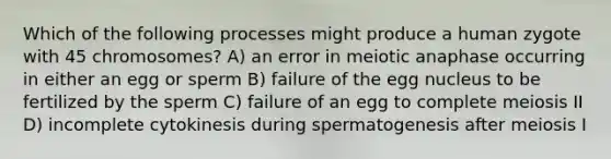 Which of the following processes might produce a human zygote with 45 chromosomes? A) an error in meiotic anaphase occurring in either an egg or sperm B) failure of the egg nucleus to be fertilized by the sperm C) failure of an egg to complete meiosis II D) incomplete cytokinesis during spermatogenesis after meiosis I