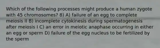 Which of the following processes might produce a human zygote with 45 chromosomes? 8) A) failure of an egg to complete meiosis II B) incomplete cytokinesis during spermatogenesis after meiosis I C) an error in meiotic anaphase occurring in either an egg or sperm D) failure of the egg nucleus to be fertilized by the sperm