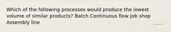 Which of the following processes would produce the lowest volume of similar products? Batch Continuous flow Job shop Assembly line