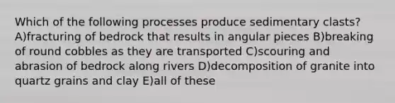 Which of the following processes produce sedimentary clasts? A)fracturing of bedrock that results in angular pieces B)breaking of round cobbles as they are transported C)scouring and abrasion of bedrock along rivers D)decomposition of granite into quartz grains and clay E)all of these