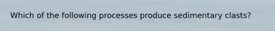 Which of the following processes produce sedimentary clasts?