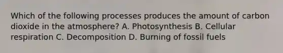 Which of the following processes produces the amount of carbon dioxide in the atmosphere? A. Photosynthesis B. Cellular respiration C. Decomposition D. Burning of fossil fuels