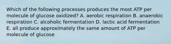 Which of the following processes produces the most ATP per molecule of glucose oxidized? A. aerobic respiration B. anaerobic respiration C. alcoholic fermentation D. lactic acid fermentation E. all produce approximately the same amount of ATP per molecule of glucose