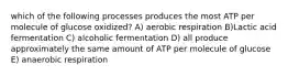 which of the following processes produces the most ATP per molecule of glucose oxidized? A) aerobic respiration B)Lactic acid fermentation C) alcoholic fermentation D) all produce approximately the same amount of ATP per molecule of glucose E) anaerobic respiration