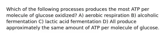 Which of the following processes produces the most ATP per molecule of glucose oxidized? A) <a href='https://www.questionai.com/knowledge/kyxGdbadrV-aerobic-respiration' class='anchor-knowledge'>aerobic respiration</a> B) alcoholic fermentation C) lactic acid fermentation D) All produce approximately the same amount of ATP per molecule of glucose.