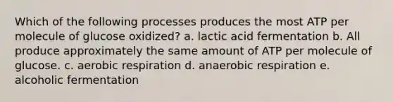 Which of the following processes produces the most ATP per molecule of glucose oxidized? a. lactic acid fermentation b. All produce approximately the same amount of ATP per molecule of glucose. c. aerobic respiration d. anaerobic respiration e. alcoholic fermentation