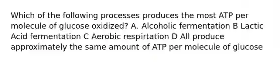 Which of the following processes produces the most ATP per molecule of glucose oxidized? A. Alcoholic fermentation B Lactic Acid fermentation C Aerobic respirtation D All produce approximately the same amount of ATP per molecule of glucose