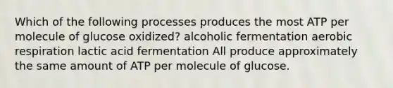 Which of the following processes produces the most ATP per molecule of glucose oxidized? alcoholic fermentation <a href='https://www.questionai.com/knowledge/kyxGdbadrV-aerobic-respiration' class='anchor-knowledge'>aerobic respiration</a> lactic acid fermentation All produce approximately the same amount of ATP per molecule of glucose.