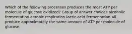 Which of the following processes produces the most ATP per molecule of glucose oxidized? Group of answer choices alcoholic fermentation aerobic respiration lactic acid fermentation All produce approximately the same amount of ATP per molecule of glucose.