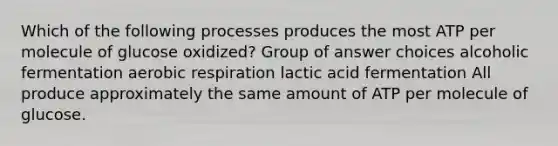 Which of the following processes produces the most ATP per molecule of glucose oxidized? Group of answer choices alcoholic fermentation aerobic respiration lactic acid fermentation All produce approximately the same amount of ATP per molecule of glucose.