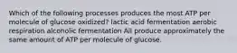 Which of the following processes produces the most ATP per molecule of glucose oxidized? lactic acid fermentation aerobic respiration alcoholic fermentation All produce approximately the same amount of ATP per molecule of glucose.