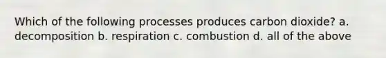 Which of the following processes produces carbon dioxide? a. decomposition b. respiration c. combustion d. all of the above