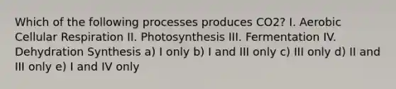 Which of the following processes produces CO2? I. Aerobic <a href='https://www.questionai.com/knowledge/k1IqNYBAJw-cellular-respiration' class='anchor-knowledge'>cellular respiration</a> II. Photosynthesis III. Fermentation IV. Dehydration Synthesis a) I only b) I and III only c) III only d) II and III only e) I and IV only