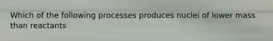 Which of the following processes produces nuclei of lower mass than reactants