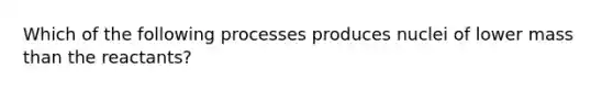 Which of the following processes produces nuclei of lower mass than the reactants?