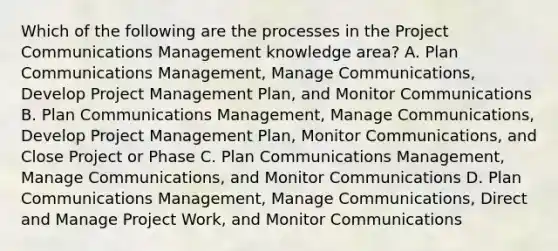 Which of the following are the processes in the Project Communications Management knowledge area? A. Plan Communications Management, Manage Communications, Develop Project Management Plan, and Monitor Communications B. Plan Communications Management, Manage Communications, Develop Project Management Plan, Monitor Communications, and Close Project or Phase C. Plan Communications Management, Manage Communications, and Monitor Communications D. Plan Communications Management, Manage Communications, Direct and Manage Project Work, and Monitor Communications